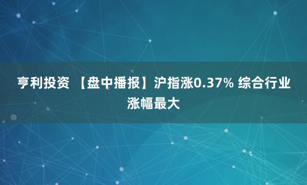 亨利投资 【盘中播报】沪指涨0.37% 综合行业涨幅最大