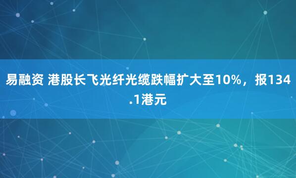 易融资 港股长飞光纤光缆跌幅扩大至10%，报134.1港元