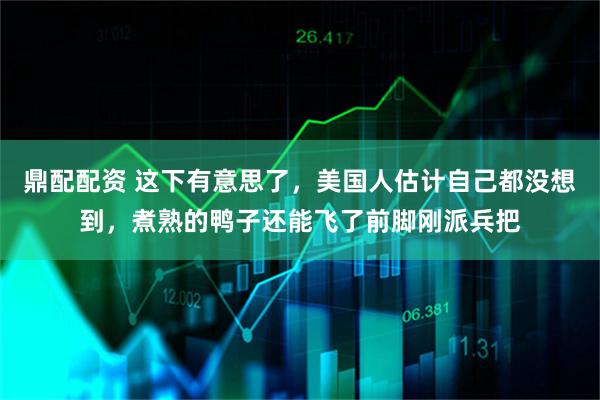 鼎配配资 这下有意思了，美国人估计自己都没想到，煮熟的鸭子还能飞了前脚刚派兵把