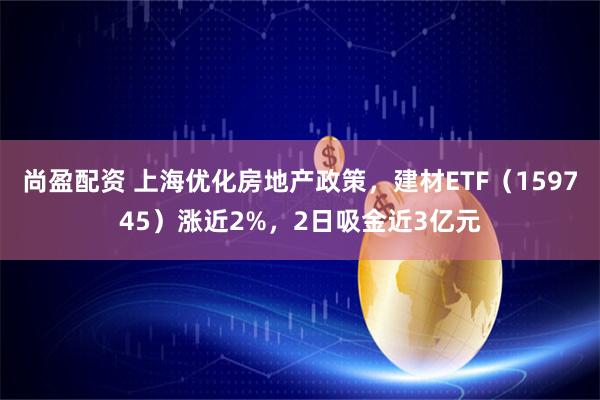 尚盈配资 上海优化房地产政策,建材ETF(159745)涨近2%,2日吸金近3亿元
