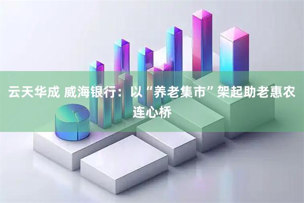 云天华成 威海银行：以“养老集市”架起助老惠农连心桥