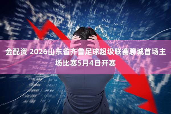 金配资 2026山东省齐鲁足球超级联赛聊城首场主场比赛5月4日开赛