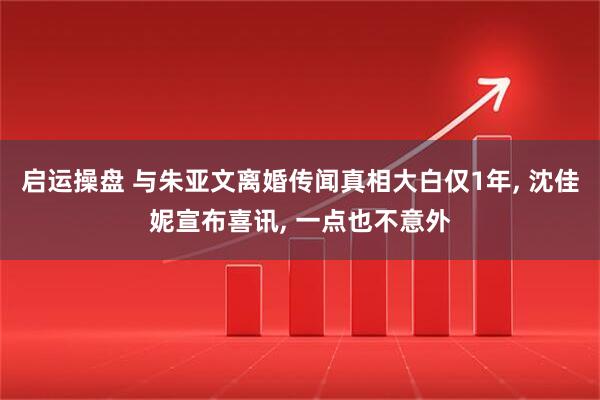 启运操盘 与朱亚文离婚传闻真相大白仅1年, 沈佳妮宣布喜讯, 一点也不意外