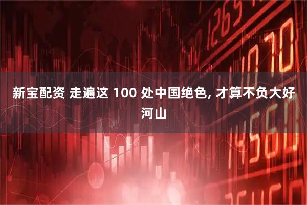 新宝配资 走遍这 100 处中国绝色, 才算不负大好河山
