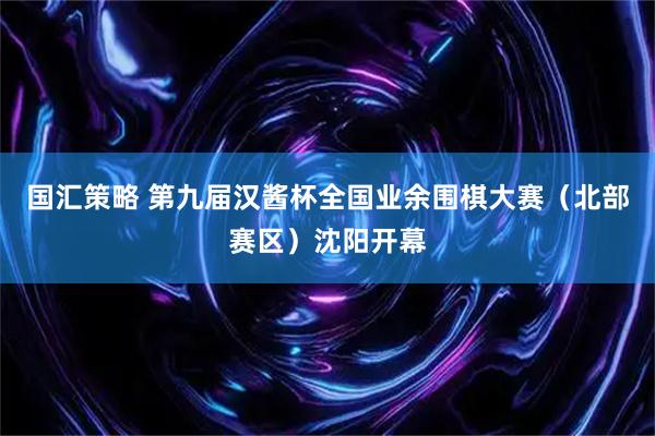 国汇策略 第九届汉酱杯全国业余围棋大赛(北部赛区)沈阳开幕