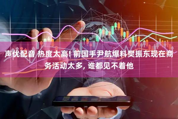 声优配音 热度太高! 前国手尹航爆料樊振东现在商务活动太多, 谁都见不着他