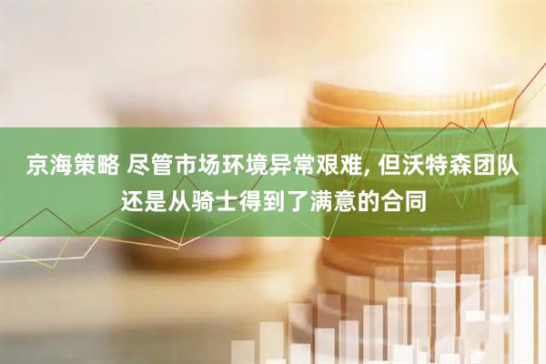 京海策略 尽管市场环境异常艰难, 但沃特森团队还是从骑士得到了满意的合同