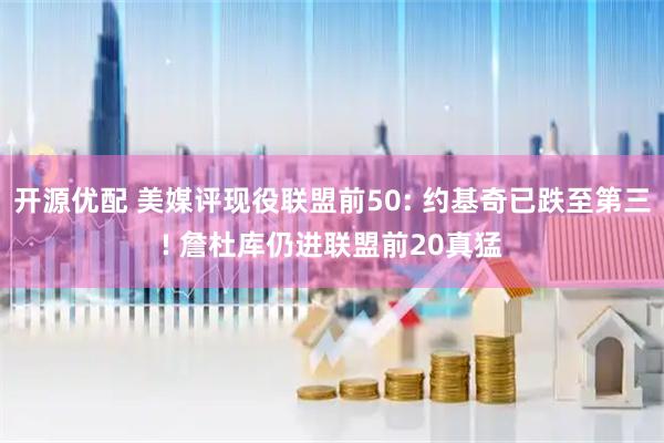 开源优配 美媒评现役联盟前50: 约基奇已跌至第三! 詹杜库仍进联盟前20真猛