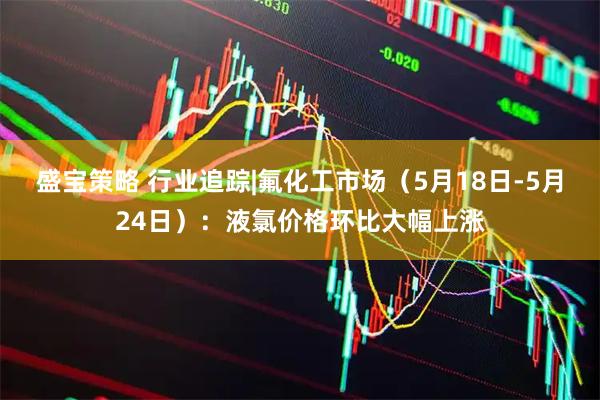 盛宝策略 行业追踪|氟化工市场（5月18日-5月24日）：液氯价格环比大幅上涨